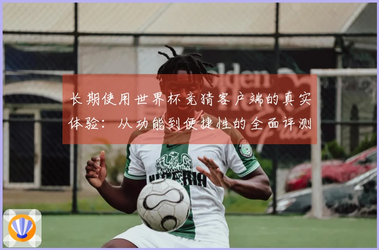 长期使用世界杯竞猜客户端的真实体验：从功能到便捷性的全面评测