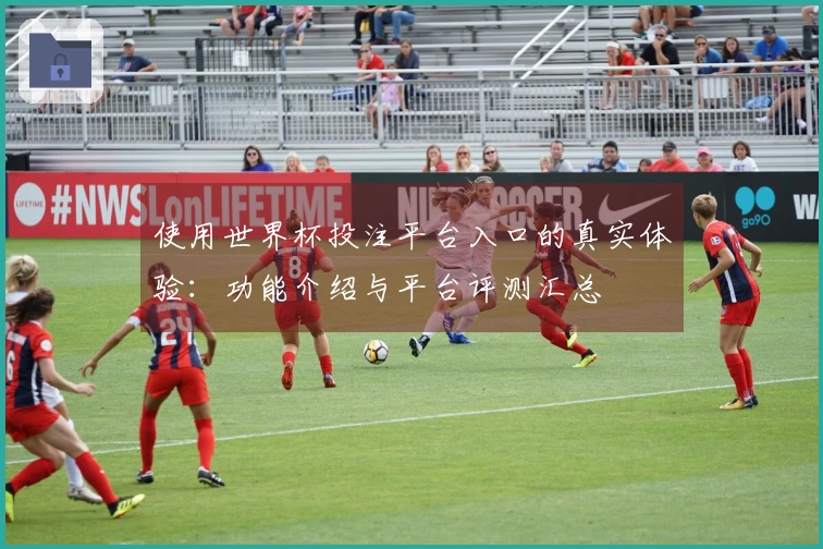 使用世界杯投注平台入口的真实体验：功能介绍与平台评测汇总