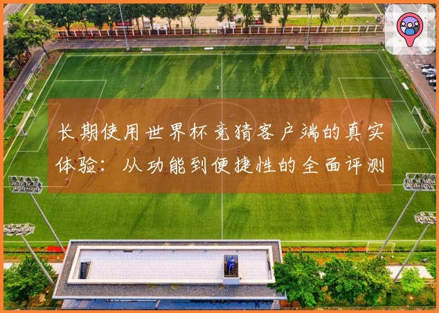长期使用世界杯竞猜客户端的真实体验：从功能到便捷性的全面评测